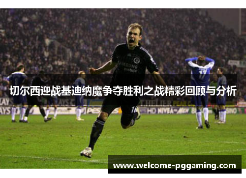切尔西迎战基迪纳魔争夺胜利之战精彩回顾与分析
