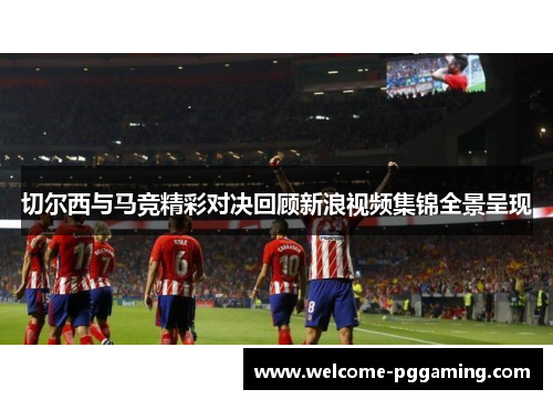 切尔西与马竞精彩对决回顾新浪视频集锦全景呈现