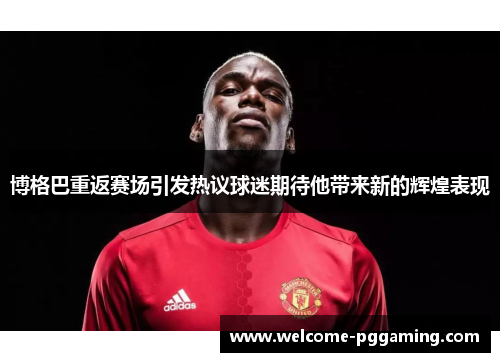 博格巴重返赛场引发热议球迷期待他带来新的辉煌表现